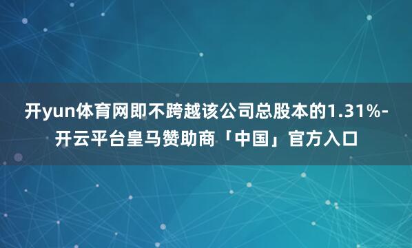 开yun体育网即不跨越该公司总股本的1.31%-开云平台皇马赞助商「中国」官方入口