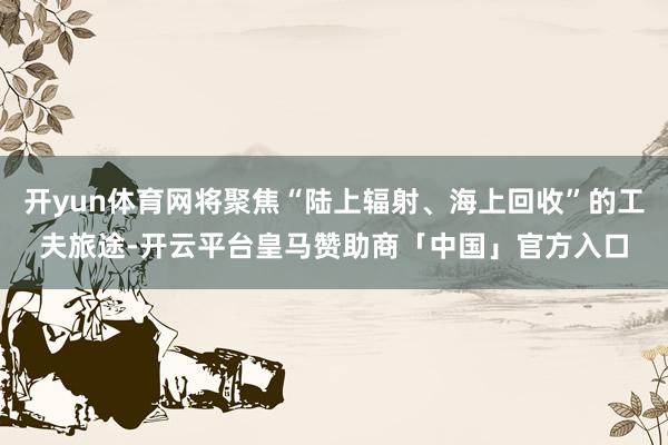 开yun体育网将聚焦“陆上辐射、海上回收”的工夫旅途-开云平台皇马赞助商「中国」官方入口