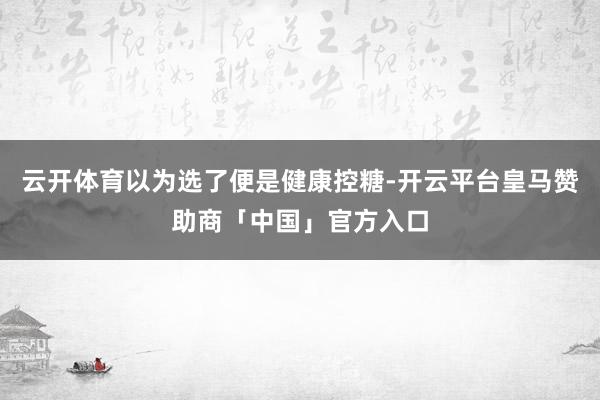 云开体育以为选了便是健康控糖-开云平台皇马赞助商「中国」官方入口