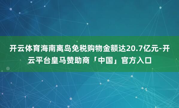 开云体育海南离岛免税购物金额达20.7亿元-开云平台皇马赞助商「中国」官方入口